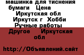 машинка для тиснения бумаги › Цена ­ 4 500 - Иркутская обл., Иркутск г. Хобби. Ручные работы » Другое   . Иркутская обл.